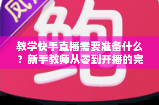 教学快手直播需要准备什么?新手教师从零到开播的完整准备清单与实战指南 教学快手直播需要准备什么?新手教师从零到开播的完整准备清单与实战指南