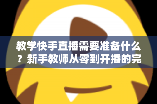 教学快手直播需要准备什么？新手教师从零到开播的完整准备清单与实战指南