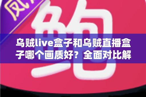 乌贼live盒子和乌贼直播盒子哪个画质好？全面对比解析，帮你选出真正的高清观影利器