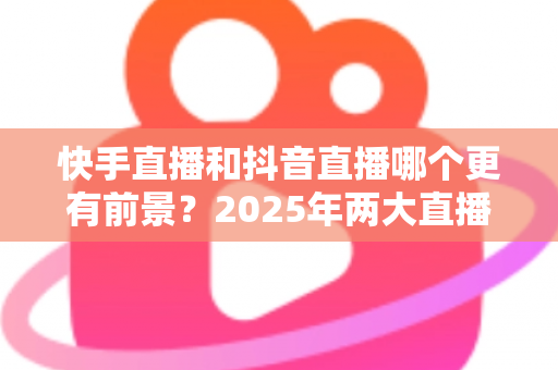 快手直播和抖音直播哪个更有前景？2025年两大直播平台深度对比与创作者选择指南