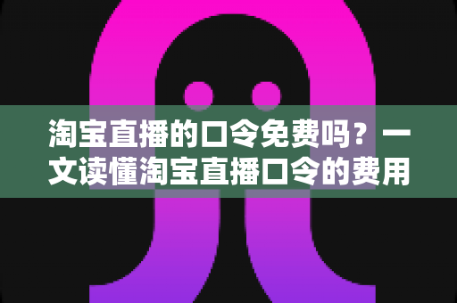 淘宝直播的口令免费吗?一文读懂淘宝直播口令的费用真相与使用指南 淘宝直播的口令免费吗?一文读懂淘宝直播口令的费用真相与使用指南