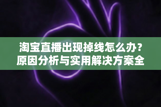 淘宝直播出现掉线怎么办？原因分析与实用解决方案全攻略