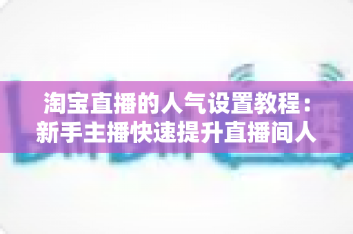 淘宝直播的人气设置教程：新手主播快速提升直播间人气的完整实战指南