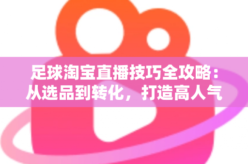 足球淘宝直播技巧全攻略：从选品到转化，打造高人气足球主题直播间