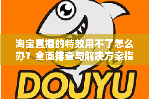 淘宝直播的特效用不了怎么办?全面排查与解决方案指南 淘宝直播的特效用不了怎么办?全面排查与解决方案指南