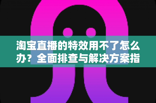 淘宝直播的特效用不了怎么办?全面排查与解决方案指南 淘宝直播的特效用不了怎么办?全面排查与解决方案指南