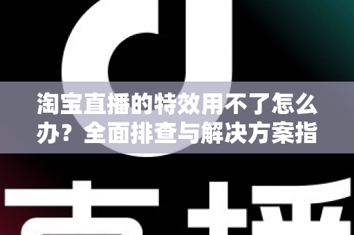 淘宝直播的特效用不了怎么办?全面排查与解决方案指南 淘宝直播的特效用不了怎么办?全面排查与解决方案指南