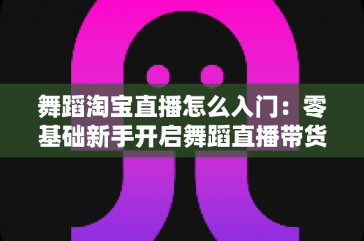 舞蹈淘宝直播怎么入门：零基础新手开启舞蹈直播带货的完整实操指南