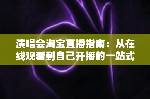 演唱会淘宝直播指南:从在线观看到自己开播的一站式实战攻略 演唱会淘宝直播指南:从在线观看到自己开播的一站式实战攻略