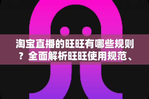 淘宝直播的旺旺有哪些规则？全面解析旺旺使用规范、考核标准与避坑指南