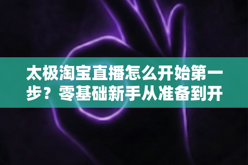 太极淘宝直播怎么开始第一步?零基础新手从准备到开播的完整指南 太极淘宝直播怎么开始第一步?零基础新手从准备到开播的完整指南
