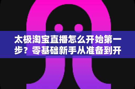太极淘宝直播怎么开始第一步?零基础新手从准备到开播的完整指南 太极淘宝直播怎么开始第一步?零基础新手从准备到开播的完整指南