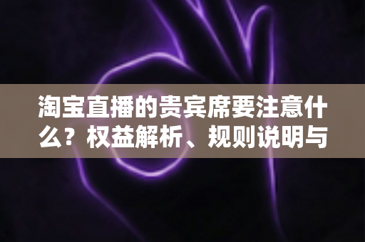 淘宝直播的贵宾席要注意什么？权益解析、规则说明与避坑指南全攻略