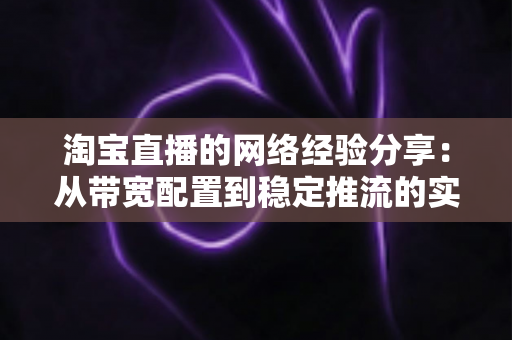 淘宝直播的网络经验分享：从带宽配置到稳定推流的实战指南