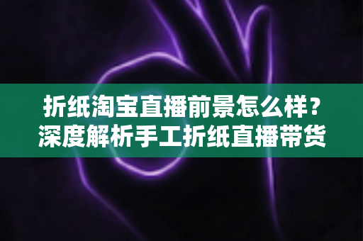 折纸淘宝直播前景怎么样？深度解析手工折纸直播带货的市场机遇与未来空间