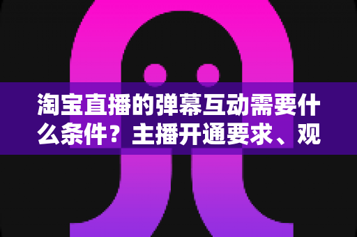 淘宝直播的弹幕互动需要什么条件?主播开通要求、观众参与门槛与提升技巧全解析 淘宝直播的弹幕互动需要什么条件?主播开通要求、观众参与门槛与提升技巧全解析