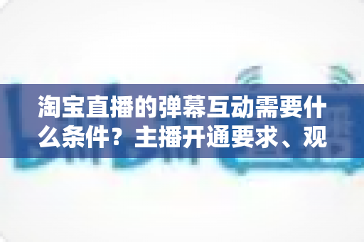 淘宝直播的弹幕互动需要什么条件？主播开通要求、观众参与门槛与提升技巧全解析