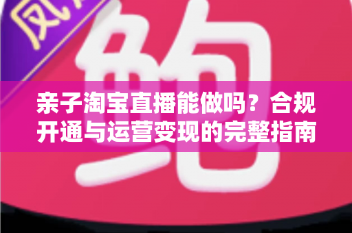 亲子淘宝直播能做吗?合规开通与运营变现的完整指南 亲子淘宝直播能做吗?合规开通与运营变现的完整指南
