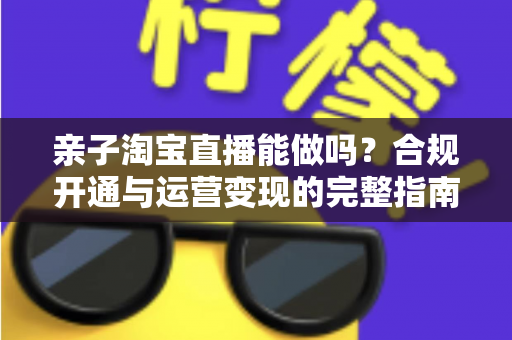 亲子淘宝直播能做吗?合规开通与运营变现的完整指南 亲子淘宝直播能做吗?合规开通与运营变现的完整指南