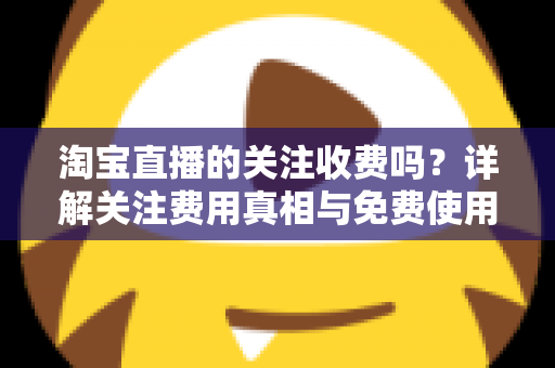 淘宝直播的关注收费吗？详解关注费用真相与免费使用全攻略