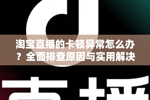 淘宝直播的卡顿异常怎么办？全面排查原因与实用解决方案，让你的直播流畅不卡顿