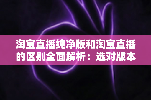 淘宝直播纯净版和淘宝直播的区别全面解析：选对版本让直播购物体验更顺畅