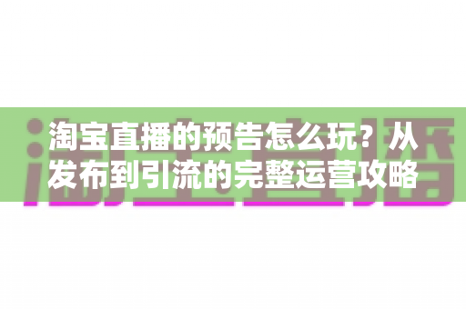 淘宝直播的预告怎么玩？从发布到引流的完整运营攻略，助你开播前先赢一半
