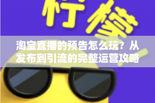 淘宝直播的预告怎么玩？从发布到引流的完整运营攻略，助你开播前先赢一半