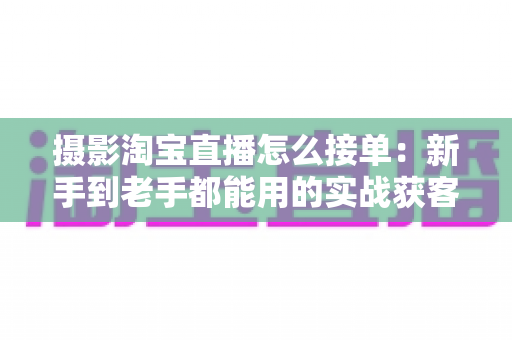 摄影淘宝直播怎么接单:新手到老手都能用的实战获客指南 摄影淘宝直播怎么接单:新手到老手都能用的实战获客指南