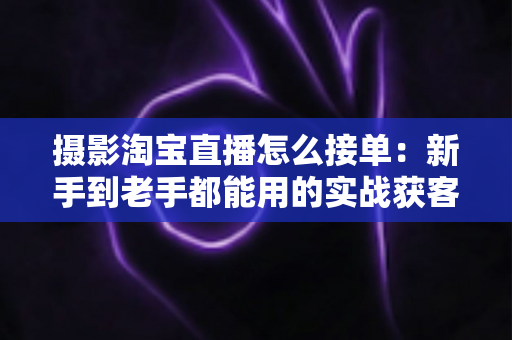 摄影淘宝直播怎么接单:新手到老手都能用的实战获客指南 摄影淘宝直播怎么接单:新手到老手都能用的实战获客指南