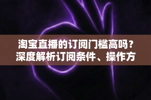 淘宝直播的订阅门槛高吗?深度解析订阅条件、操作方法与涨粉技巧全攻略 淘宝直播的订阅门槛高吗?深度解析订阅条件、操作方法与涨粉技巧全攻略