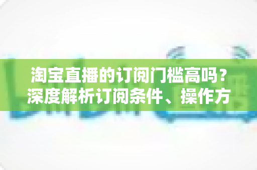 淘宝直播的订阅门槛高吗？深度解析订阅条件、操作方法与涨粉技巧全攻略
