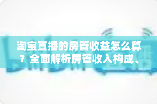 淘宝直播的房管收益怎么算？全面解析房管收入构成、计算方式与涨薪技巧