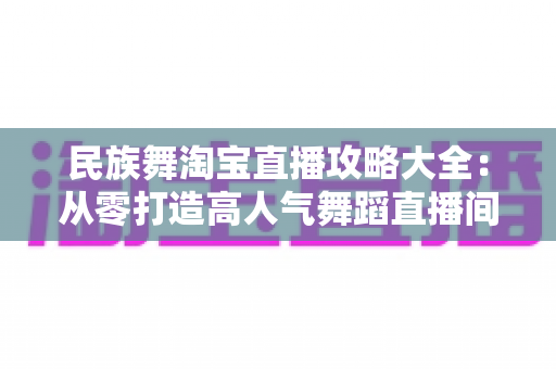 民族舞淘宝直播攻略大全:从零打造高人气舞蹈直播间的实战指南 民族舞淘宝直播攻略大全:从零打造高人气舞蹈直播间的实战指南