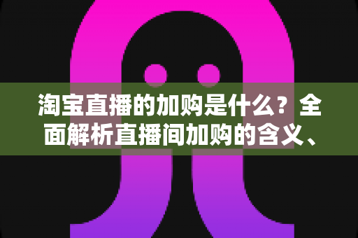 淘宝直播的加购是什么？全面解析直播间加购的含义、作用与实操技巧