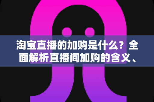 淘宝直播的加购是什么？全面解析直播间加购的含义、作用与实操技巧