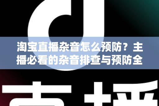 淘宝直播杂音怎么预防？主播必看的杂音排查与预防全攻略