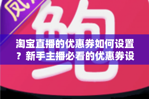 淘宝直播的优惠券如何设置？新手主播必看的优惠券设置全流程与运营技巧指南