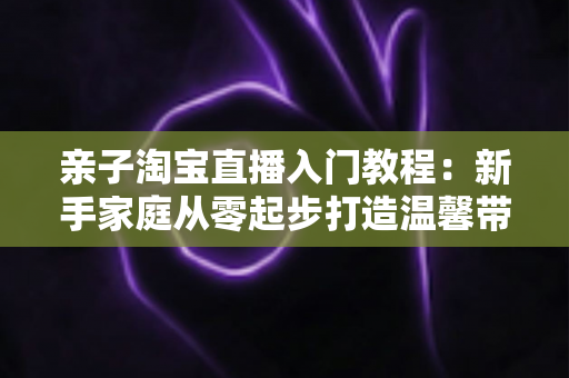 亲子淘宝直播入门教程：新手家庭从零起步打造温馨带货直播间的完整指南
