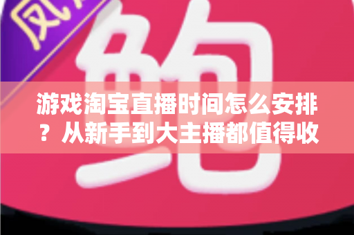 游戏淘宝直播时间怎么安排？从新手到大主播都值得收藏的开播时段规划指南