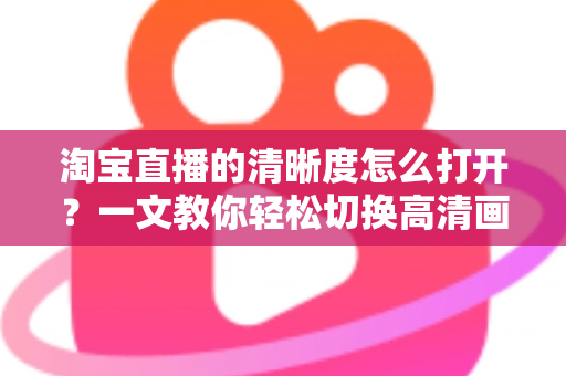 淘宝直播的清晰度怎么打开？一文教你轻松切换高清画质，观看带货体验全面升级