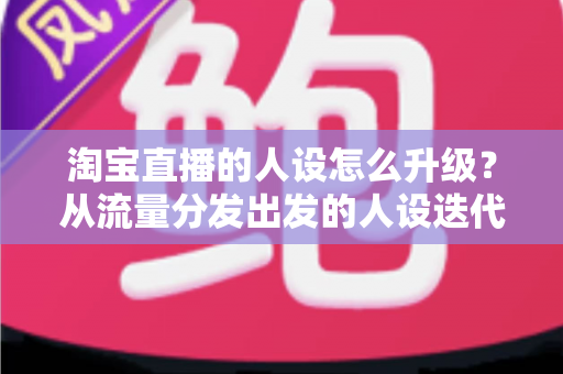 淘宝直播的人设怎么升级？从流量分发出发的人设迭代全攻略，让粉丝记住你、信任你、追随你