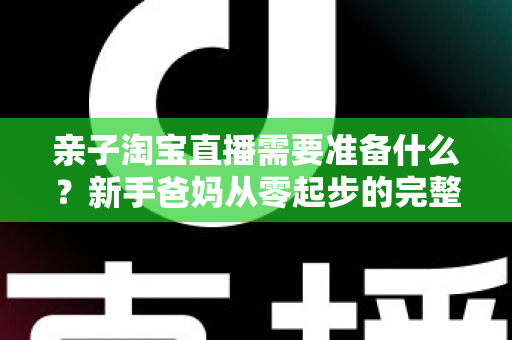 亲子淘宝直播需要准备什么？新手爸妈从零起步的完整筹备指南