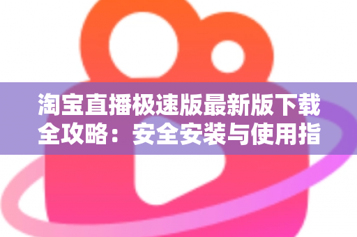 淘宝直播极速版最新版下载全攻略:安全安装与使用指南 淘宝直播极速版最新版下载全攻略:安全安装与使用指南