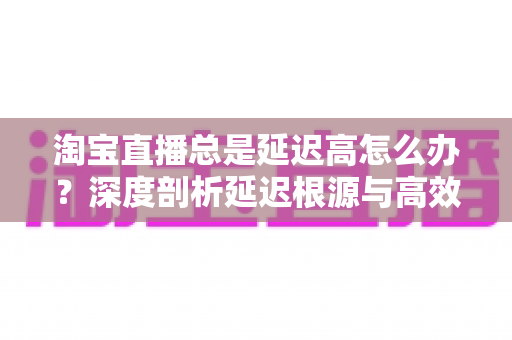 淘宝直播总是延迟高怎么办？深度剖析延迟根源与高效解决指南