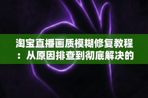 淘宝直播画质模糊修复教程:从原因排查到彻底解决的完整实操指南 淘宝直播画质模糊修复教程:从原因排查到彻底解决的完整实操指南