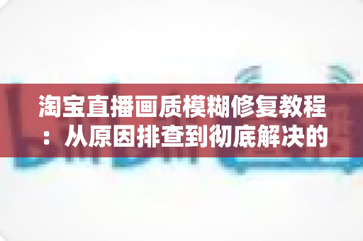 淘宝直播画质模糊修复教程:从原因排查到彻底解决的完整实操指南 淘宝直播画质模糊修复教程:从原因排查到彻底解决的完整实操指南