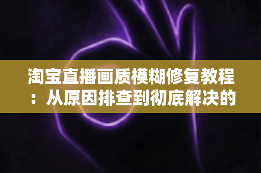 淘宝直播画质模糊修复教程：从原因排查到彻底解决的完整实操指南
