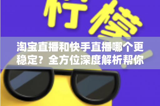 淘宝直播和快手直播哪个更稳定？全方位深度解析帮你选对平台