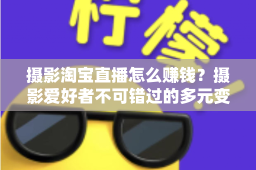 摄影淘宝直播怎么赚钱？摄影爱好者不可错过的多元变现实战指南